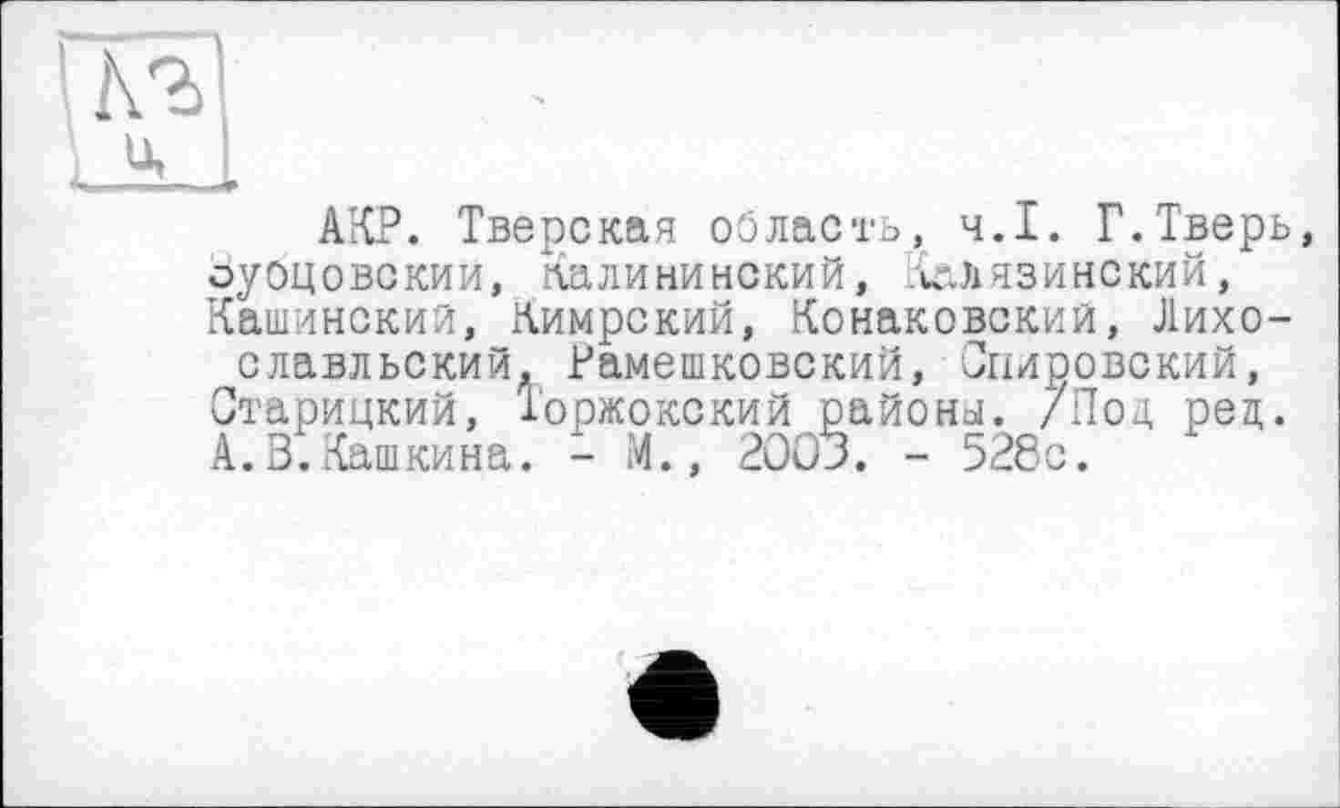 ﻿АКР. Тверская область, ч.І. Г.Тверь оуоцовскии, Калининский, Калязинский, Кашинский, Кимрский, Конаковский, Лихо-славльский, Рамешковский, Спировский, Старицкий, Торжокский районы. /Под ред. А. В.Кашкина. - М., 200Э. - 528с.